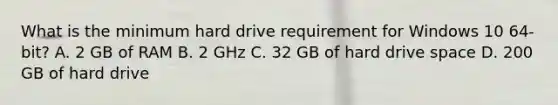 What is the minimum hard drive requirement for Windows 10 64-bit? A. 2 GB of RAM B. 2 GHz C. 32 GB of hard drive space D. 200 GB of hard drive