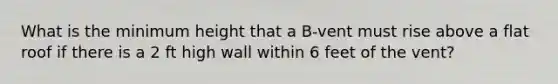 What is the minimum height that a B-vent must rise above a flat roof if there is a 2 ft high wall within 6 feet of the vent?