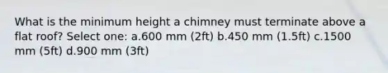 What is the minimum height a chimney must terminate above a flat roof? Select one: a.600 mm (2ft) b.450 mm (1.5ft) c.1500 mm (5ft) d.900 mm (3ft)