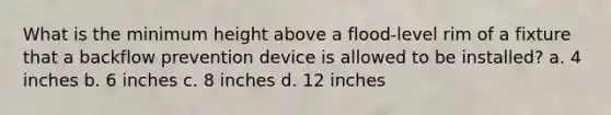 What is the minimum height above a flood-level rim of a fixture that a backflow prevention device is allowed to be installed? a. 4 inches b. 6 inches c. 8 inches d. 12 inches