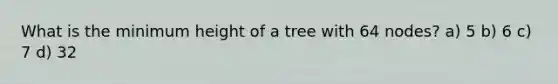 What is the minimum height of a tree with 64 nodes? a) 5 b) 6 c) 7 d) 32