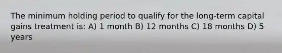 The minimum holding period to qualify for the long-term capital gains treatment is: A) 1 month B) 12 months C) 18 months D) 5 years