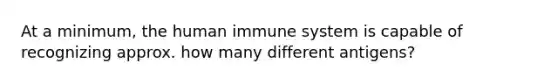 At a minimum, the human immune system is capable of recognizing approx. how many different antigens?