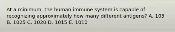 At a minimum, the human immune system is capable of recognizing approximately how many different antigens? A. 105 B. 1025 C. 1020 D. 1015 E. 1010