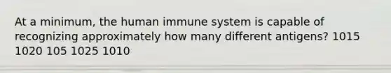 At a minimum, the human immune system is capable of recognizing approximately how many different antigens? 1015 1020 105 1025 1010