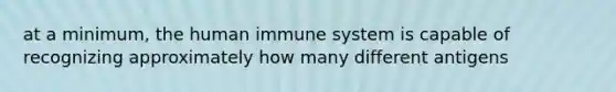 at a minimum, the human immune system is capable of recognizing approximately how many different antigens