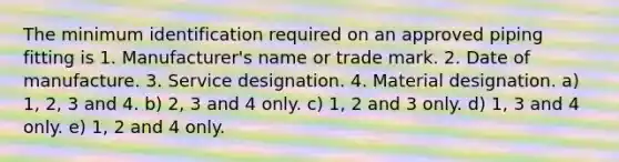 The minimum identification required on an approved piping fitting is 1. Manufacturer's name or trade mark. 2. Date of manufacture. 3. Service designation. 4. Material designation. a) 1, 2, 3 and 4. b) 2, 3 and 4 only. c) 1, 2 and 3 only. d) 1, 3 and 4 only. e) 1, 2 and 4 only.