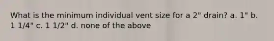 What is the minimum individual vent size for a 2" drain? a. 1" b. 1 1/4" c. 1 1/2" d. none of the above