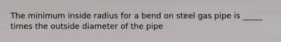 The minimum inside radius for a bend on steel gas pipe is _____ times the outside diameter of the pipe