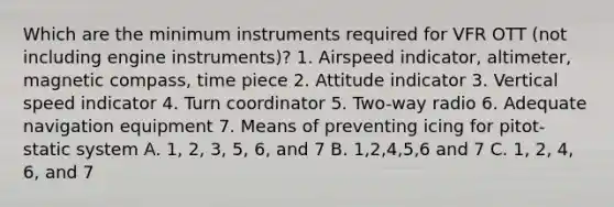 Which are the minimum instruments required for VFR OTT (not including engine instruments)? 1. Airspeed indicator, altimeter, magnetic compass, time piece 2. Attitude indicator 3. Vertical speed indicator 4. Turn coordinator 5. Two-way radio 6. Adequate navigation equipment 7. Means of preventing icing for pitot-static system A. 1, 2, 3, 5, 6, and 7 B. 1,2,4,5,6 and 7 C. 1, 2, 4, 6, and 7