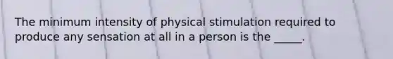 The minimum intensity of physical stimulation required to produce any sensation at all in a person is the _____.