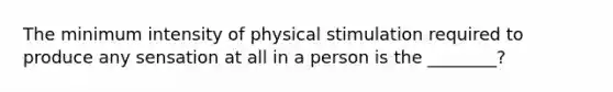 The minimum intensity of physical stimulation required to produce any sensation at all in a person is the ________?