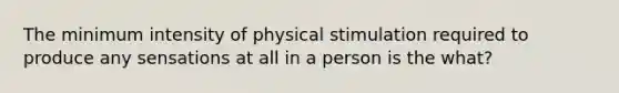 The minimum intensity of physical stimulation required to produce any sensations at all in a person is the what?