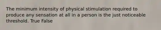 The minimum intensity of physical stimulation required to produce any sensation at all in a person is the just noticeable threshold. True False