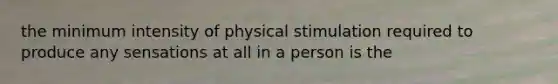 the minimum intensity of physical stimulation required to produce any sensations at all in a person is the