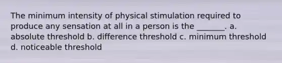 The minimum intensity of physical stimulation required to produce any sensation at all in a person is the _______. a. absolute threshold b. difference threshold c. minimum threshold d. noticeable threshold