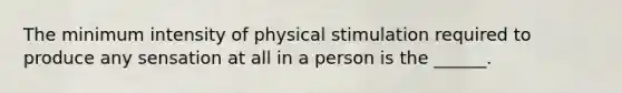 The minimum intensity of physical stimulation required to produce any sensation at all in a person is the ______.