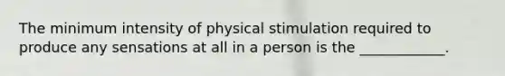 The minimum intensity of physical stimulation required to produce any sensations at all in a person is the ____________.