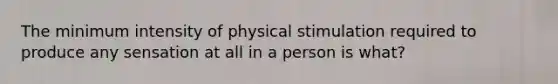 The minimum intensity of physical stimulation required to produce any sensation at all in a person is what?