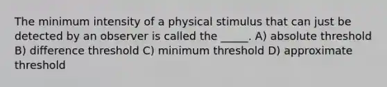 The minimum intensity of a physical stimulus that can just be detected by an observer is called the _____. A) absolute threshold B) difference threshold C) minimum threshold D) approximate threshold