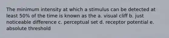 The minimum intensity at which a stimulus can be detected at least 50% of the time is known as the a. visual cliff b. just noticeable difference c. perceptual set d. receptor potential e. absolute threshold