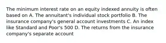 The minimum interest rate on an equity indexed annuity is often based on A. The annuitant's individual stock portfolio B. The insurance company's general account investments C. An index like Standard and Poor's 500 D. The returns from the insurance company's separate account