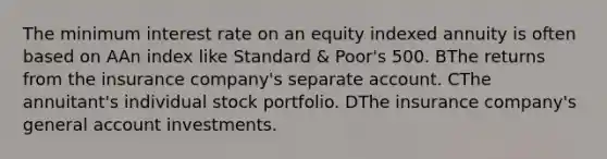 The minimum interest rate on an equity indexed annuity is often based on AAn index like Standard & Poor's 500. BThe returns from the insurance company's separate account. CThe annuitant's individual stock portfolio. DThe insurance company's general account investments.