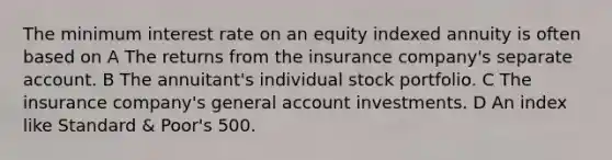 The minimum interest rate on an equity indexed annuity is often based on A The returns from the insurance company's separate account. B The annuitant's individual stock portfolio. C The insurance company's general account investments. D An index like Standard & Poor's 500.