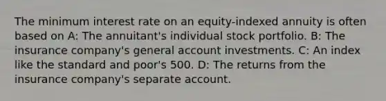 The minimum interest rate on an equity-indexed annuity is often based on A: The annuitant's individual stock portfolio. B: The insurance company's general account investments. C: An index like the standard and poor's 500. D: The returns from the insurance company's separate account.