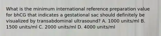 What is the minimum international reference preparation value for bhCG that indicates a gestational sac should definitely be visualized by transabdominal ultrasound? A. 1000 units/ml B. 1500 units/ml C. 2000 units/ml D. 4000 units/ml