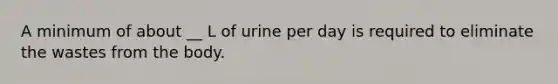 A minimum of about __ L of urine per day is required to eliminate the wastes from the body.