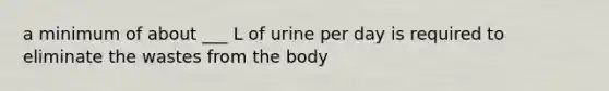 a minimum of about ___ L of urine per day is required to eliminate the wastes from the body