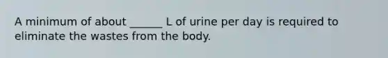 A minimum of about ______ L of urine per day is required to eliminate the wastes from the body.