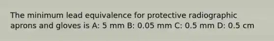 The minimum lead equivalence for protective radiographic aprons and gloves is A: 5 mm B: 0.05 mm C: 0.5 mm D: 0.5 cm