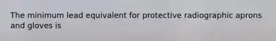 The minimum lead equivalent for protective radiographic aprons and gloves is