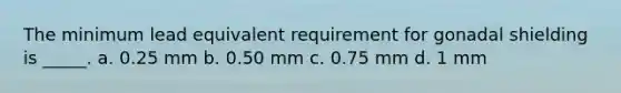 The minimum lead equivalent requirement for gonadal shielding is _____. a. 0.25 mm b. 0.50 mm c. 0.75 mm d. 1 mm