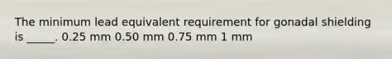 The minimum lead equivalent requirement for gonadal shielding is _____. 0.25 mm 0.50 mm 0.75 mm 1 mm