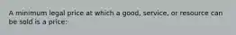 A minimum legal price at which a good, service, or resource can be sold is a price: