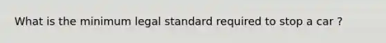 What is the minimum legal standard required to stop a car ?