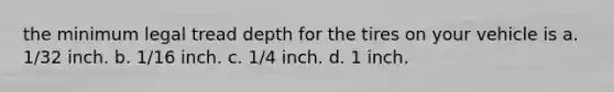 the minimum legal tread depth for the tires on your vehicle is a. 1/32 inch. b. 1/16 inch. c. 1/4 inch. d. 1 inch.