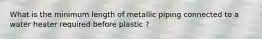 What is the minimum length of metallic piping connected to a water heater required before plastic ?