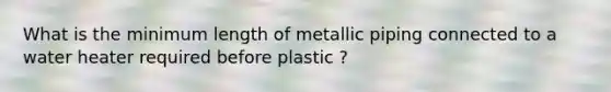 What is the minimum length of metallic piping connected to a water heater required before plastic ?