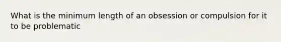 What is the minimum length of an obsession or compulsion for it to be problematic