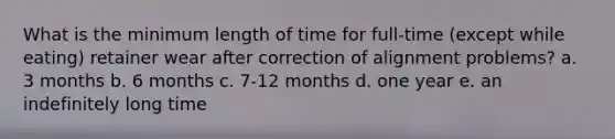 What is the minimum length of time for full-time (except while eating) retainer wear after correction of alignment problems? a. 3 months b. 6 months c. 7-12 months d. one year e. an indefinitely long time