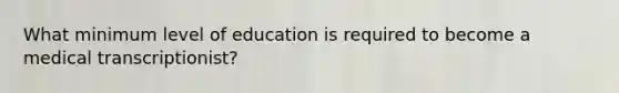 What minimum level of education is required to become a medical transcriptionist?