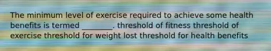 The minimum level of exercise required to achieve some health benefits is termed ________. threshold of fitness threshold of exercise threshold for weight lost threshold for health benefits