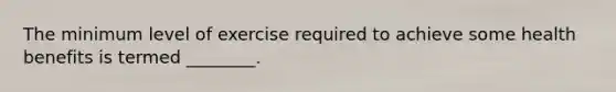 The minimum level of exercise required to achieve some health benefits is termed ________.