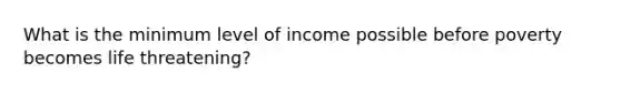 What is the minimum level of income possible before poverty becomes life threatening?