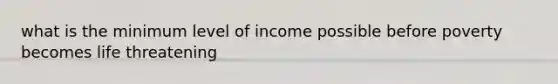 what is the minimum level of income possible before poverty becomes life threatening