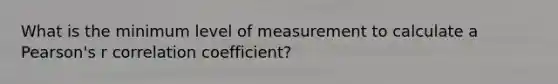 What is the minimum level of measurement to calculate a Pearson's r correlation coefficient?